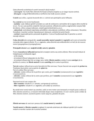 Calea aferentă se distribuie în centrii nervoși în două moduri:
- convergent: mai multe fibre aferente formează contacte sinaptice cu un singur neuron central;
- divergent: o singură fibră aferentă se ramifică la mai mul i neuroni centrali.ț
Centrii unui reflex; cuprind structurile din s.n. central care participă la actul reflexului.
S.n. central are trei nivele func ionale:ț
- medular: unde măduva spinării servește ca o cale de conducere a semnalelor de la organe către encefal iș
invers. Tot aici sunt posibilie mișcările mersului automat, reflexele de ocolire a segmentelor corpului față
de obiecte, reflexe antigravita ionale, miț șcări gastrointestinale .a.m.d.;ș
- subcortical: controlează majoritatea activită ilor subcon tiente (echilibrul, reflexe alimentare). Deosebimț ș
forma iuni: trunchiul cerebral, hipotalamusul, talamusul, cerebelul i nucleii bazali;ț ș
- cortical: responsabil pentru procesele de gândire. Cortexul funcționează doar în pereche cu centrii
nervo i inferiori.ș
Calea eferentă este compusă din: axonii neuronilor motori somatici iș vegetativi, prin care se transmite
comanda către organul efector. În s.n. vegetativ, calea eferentă este alcătuită dintr-un lan de doi neuroniț
motori (preganglionar i postganglionar).ș
Principalii efectori sunt: mu chii stria iș ț , netezi iș glandele.
Pentru transmiterea influxului nervos de la receptor-centru sau centru-efector, fibra nervosă trebuie să
îndeplinească următoarele reguli:
- să fie intactă;
- să conducă influxul independet de alte fibre;
- să conducă influxul doar într-un singur sens. Astfel, fibrele senzitive conduc în sens centripet (de la
periferie la centru), iar fibrele motorii în sens centrifug (de la centru la periferie).
Nervul conduce influxul nervos prin fasiculele de fibre nervoase. Fiecare fascicul este acoperit de perinevru.
Totalitatea fasciculelor sunt acoperite de epinevru.
Nervul con ine fibre nervoase:ț
- aferente: conduc influxul de la periferie spre centru, pot fi somatice (somatosenzitive) sau vegetative
(viscerosenzitive);
- eferente: conduc influxul de la centru spre periferie, pot fi somatice (somatomotorii) sau vegetative
(viscermotorii).
Structural nervul este compus din:
- fibre somatice: situate în s.n. somatic, sunt groase i mielinice;ș
- fibre vegetative: situate în s.n. vegetativ, sunt sub iri i amielinice.ț ș
Nu există nervi numai motori sau senzitivi, astfel un nerv motor care inervează un mu chi poate con ine iș ț ș
fibre aferente (senzitive), ce transmit informa ii despre starea mu chiului. Un nerv senzitiv poate con ine iț ș ț ș
fibre eferente (motorii, secretorii) pentru vasele sangvine, glandele din piele.
Fibrele nervoase ale unui nerv pornesc de la nuclei motori iș senzitivi.
Nucleii motori ai fibrelor somatice se găsesc în coarnele anterioare ale măduvei spinării și în nucleii
motorii ai nervilor cranieni din trunchiul cerebral.
 
