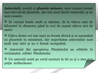 Asteroizii, numiţi şi planete minore, sunt corpuri cereşti
mai mici decât planetele, dar mai mari decât meteoriţii, şi nu
sunt comete.
 Ei variază foarte mult ca mărime, de la câteva sute de
kilometri în diametru până la roci de numai câteva zeci de
metri.
 Câţiva dintre cei mai mari au formă sferică şi se aseamănă
cu planetele în miniatură, dar majoritatea asteroizilor sunt
mult mai mici şi au o formă neregulată.
 Asteroizii din apropierea Pământului au orbitele în
vecinatatea orbitei Pământului.
 Un asteroid arată pe cerul nocturn la fel ca şi o stea mai
puţin strălucitoare.
 