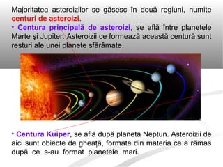 Majoritatea asteroizilor se găsesc în două regiuni, numite
centuri de asteroizi.
• Centura principală de asteroizi, se află între planetele
Marte şi Jupiter. Asteroizii ce formează această centură sunt
resturi ale unei planete sfărâmate.
• Centura Kuiper, se află după planeta Neptun. Asteroizii de
aici sunt obiecte de gheaţă, formate din materia ce a rămas
după ce s-au format planetele mari.
 