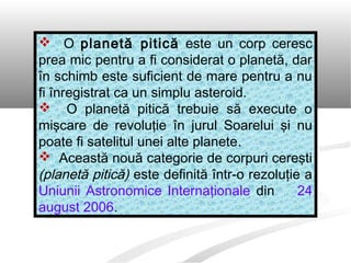  O planetă pitică este un corp ceresc
prea mic pentru a fi considerat o planetă, dar
în schimb este suficient de mare pentru a nu
fi înregistrat ca un simplu asteroid.
 O planetă pitică trebuie să execute o
mişcare de revoluţie în jurul Soarelui şi nu
poate fi satelitul unei alte planete.
 Această nouă categorie de corpuri cereşti
(planetă pitică) este definită într-o rezoluţie a
Uniunii Astronomice Internaţionale din 24
august 2006.
 