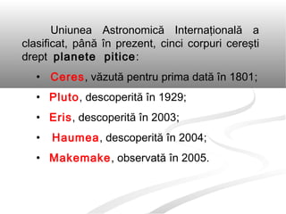 Uniunea Astronomică Internaţională a
clasificat, până în prezent, cinci corpuri cereşti
drept planete pitice:
• Ceres, văzută pentru prima dată în 1801;
• Pluto, descoperită în 1929;
• Eris, descoperită în 2003;
• Haumea, descoperită în 2004;
• Makemake, observată în 2005.
 