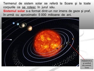 Termenul de sistem solar se referă la Soare şi la toate
corpurile ce se rotesc în jurul său.
Sistemul solar s-a format dintr-un nor imens de gaze şi praf,
în urmă cu aproximativ 5 000 milioane de ani.
PĂMÂNTUL
şi satelitul
său natural,
Luna
 