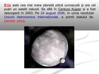 Eris este cea mai mare planetă pitică cunoscută şi are cel
puţin un satelit natural. Se află în Centura Kuiper şi a fost
descoperit în 2003. Pe 24 august 2006, în urma rezolu ieiț
Uniunii Astronomice Interna ionaleț , a primit statulul de
planetă pitică.
 