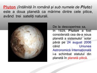 Pluton (întâlnită în română şi sub numele de Pluto)
este a doua planetă ca mărime dintre cele pitice,
având trei sateliţi naturali.
De la descoperirea sa,
în 1929, Pluton a fost
considerată cea de-a noua
planetă a sistemului solar
până pe 24 august 2006
când Uniunea
Astronomică Internaţională
i-a schimbat statutul din
planetă în planetă pitică.
 