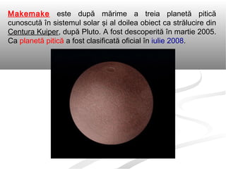 Makemake este după mărime a treia planetă pitică
cunoscută în sistemul solar şi al doilea obiect ca strălucire din
Centura Kuiper, după Pluto. A fost descoperită în martie 2005.
Ca planetă pitică a fost clasificată oficial în iulie 2008.
 
