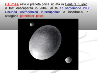 Haumea este o planetă pitică situată în Centura Kuiper.
A fost descoperită în 2004, iar la 17 septembrie 2008,
Uniunea Astronomică Internaţională a încadrat-o în
categoria planetelor pitice.
 