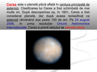Ceres este o planetă pitică aflată în centura principală de
asteroizi. Clasificarea lui Ceres a fost schimbată de mai
multe ori. După descoperirea sa, în 1801, Ceres a fost
considerat planetă, dar după aceea reclasificat ca
asteroid rămânând a a peste 150 de ani. Peș 24 august
2006, în urma rezolu ieiț Uniunii Astronomice
Interna ionaleț , Ceres a primit statutul de planetă pitică.
 