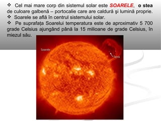  Cel mai mare corp din sistemul solar este SOARELE, o stea
de culoare galbenă – portocalie care are caldură şi lumină proprie.
 Soarele se află în centrul sistemului solar.
 Pe suprafaţa Soarelui temperatura este de aproximativ 5 700
grade Celsius ajungând până la 15 milioane de grade Celsius, în
miezul său.
 