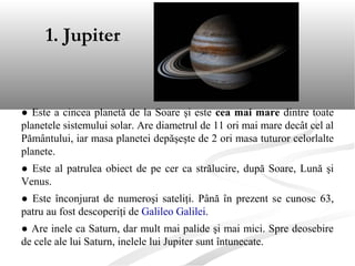 ● Este a cincea planetă de la Soare şi este cea mai mare dintre toate
planetele sistemului solar. Are diametrul de 11 ori mai mare decât cel al
Pământului, iar masa planetei depăşeşte de 2 ori masa tuturor celorlalte
planete.
● Este al patrulea obiect de pe cer ca strălucire, după Soare, Lună şi
Venus.
● Este înconjurat de numeroşi sateliţi. Până în prezent se cunosc 63,
patru au fost descoperiţi de Galileo Galilei.
● Are inele ca Saturn, dar mult mai palide şi mai mici. Spre deosebire
de cele ale lui Saturn, inelele lui Jupiter sunt întunecate.
1. Jupiter
 
