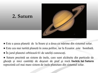 2. Saturn
● Este a şasea planetă de la Soare şi a doua ca mărime din sistemul solar.
● Este cea mai turtită planetă în zona polilor, iar la Ecuator este bombată.
● În jurul planetei orbitează 61 de sateliţi cunoscuţi.
● Saturn prezintă un sistem de inele, care sunt alcătuite din particule de
gheaţă şi mici cantităţi de deşeuri de praf şi rocă. Inelele lui Saturn
reprezintă cel mai mare sistem de inele planetare din sistemul solar.
 