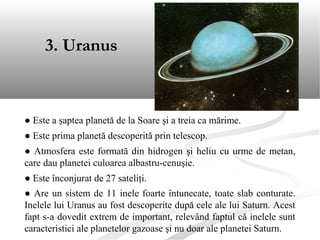 ● Este a şaptea planetă de la Soare şi a treia ca mărime.
● Este prima planetă descoperită prin telescop.
● Atmosfera este formată din hidrogen şi heliu cu urme de metan,
care dau planetei culoarea albastru-cenuşie.
● Este înconjurat de 27 sateliţi.
● Are un sistem de 11 inele foarte întunecate, toate slab conturate.
Inelele lui Uranus au fost descoperite după cele ale lui Saturn. Acest
fapt s-a dovedit extrem de important, relevând faptul că inelele sunt
caracteristici ale planetelor gazoase şi nu doar ale planetei Saturn.
3. Uranus
 