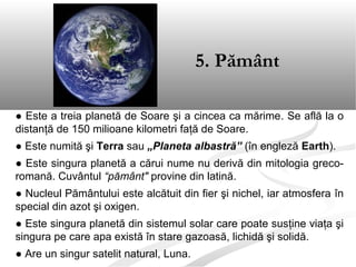 ● Este a treia planetă de Soare şi a cincea ca mărime. Se află la o
distanţă de 150 milioane kilometri faţă de Soare.
● Este numită şi Terra sau „Planeta albastră” (în engleză Earth).
● Este singura planetă a cărui nume nu derivă din mitologia greco-
romană. Cuvântul “pământ" provine din latină.
● Nucleul Pământului este alcătuit din fier şi nichel, iar atmosfera în
special din azot şi oxigen.
● Este singura planetă din sistemul solar care poate susţine viaţa şi
singura pe care apa există în stare gazoasă, lichidă şi solidă.
● Are un singur satelit natural, Luna.
5. Pământ
 