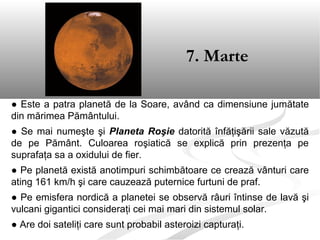 ● Este a patra planetă de la Soare, având ca dimensiune jumătate
din mărimea Pământului.
● Se mai numeşte şi Planeta Roşie datorită înfăţişării sale văzută
de pe Pământ. Culoarea roşiatică se explică prin prezenţa pe
suprafaţa sa a oxidului de fier.
● Pe planetă există anotimpuri schimbătoare ce crează vânturi care
ating 161 km/h şi care cauzează puternice furtuni de praf.
● Pe emisfera nordică a planetei se observă râuri întinse de lavă şi
vulcani gigantici consideraţi cei mai mari din sistemul solar.
● Are doi sateliţi care sunt probabil asteroizi capturaţi.
7. Marte
 