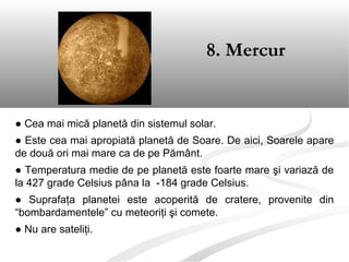 ● Cea mai mică planetă din sistemul solar.
● Este cea mai apropiată planetă de Soare. De aici, Soarele apare
de două ori mai mare ca de pe Pământ.
● Temperatura medie de pe planetă este foarte mare şi variază de
la 427 grade Celsius pâna la -184 grade Celsius.
● Suprafaţa planetei este acoperită de cratere, provenite din
“bombardamentele” cu meteoriţi şi comete.
● Nu are sateliţi.
8. Mercur
 