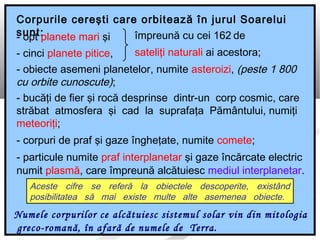 Aceste cifre se referă la obiectele descoperite, existând
posibilitatea să mai existe multe alte asemenea obiecte.
Corpurile cereşti care orbitează în jurul Soarelui
sunt:
Numele corpurilor ce alcătuiesc sistemul solar vin din mitologia
greco-romană, în afară de numele de Terra.
- opt planete mari şi
- cinci planete pitice,
împreună cu cei 162 de
sateliţi naturali ai acestora;
- obiecte asemeni planetelor, numite asteroizi, (peste 1 800
cu orbite cunoscute);
- bucăţi de fier şi rocă desprinse dintr-un corp cosmic, care
străbat atmosfera şi cad la suprafaţa Pământului, numiţi
meteoriţi;
- corpuri de praf şi gaze îngheţate, numite comete;
- particule numite praf interplanetar şi gaze încărcate electric
numit plasmă, care împreună alcătuiesc mediul interplanetar.
 