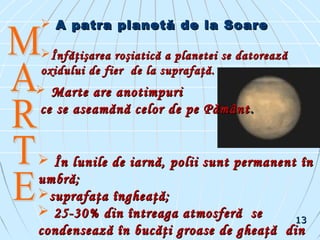  A patra planetă de la SoareA patra planetă de la Soare
Înfăţişarea roşiatică a planetei se datoreazăÎnfăţişarea roşiatică a planetei se datorează
oxidului de fier de la suprafaţă.oxidului de fier de la suprafaţă.
 Marte are anotimpuriMarte are anotimpuri
ce se aseamănă celor de pe Pământce se aseamănă celor de pe Pământ ..
 În lunile de iarnă, polii sunt permanent înÎn lunile de iarnă, polii sunt permanent în
umbră;umbră;
suprafaţa îngheaţă;suprafaţa îngheaţă;
 25-30% din întreaga atmosferă se25-30% din întreaga atmosferă se
condensează în bucăţi groase de gheaţă dincondensează în bucăţi groase de gheaţă din
1313
 