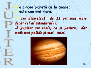  a cincea planetă de la Soare;a cincea planetă de la Soare;
 este cea mai mare;este cea mai mare;
 aare diametrulre diametrul de 11 ori mai marede 11 ori mai mare
decât cel al Pământuluidecât cel al Pământului..
 Jupiter are ineleJupiter are inele,, caca şişi SaturnSaturn,, dardar
mult mai palidemult mai palide şi maişi mai micimici..
1414
 