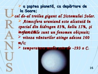 a şaptea planetă, ca depărtare dea şaptea planetă, ca depărtare de
la Soare;la Soare;
cel de-al treilea gigant al Sistemului Solar.cel de-al treilea gigant al Sistemului Solar.
 Atmosfera uranianAtmosfera uranianăă este alcatuieste alcatuiăă îînn
special din hidrogen 83%, heliu 15%,special din hidrogen 83%, heliu 15%, şşii
metan 1%.metan 1%. furtunile sunt un fenomen obişnuit;furtunile sunt un fenomen obişnuit;
 viteza vânturilor atinge adesea 160viteza vânturilor atinge adesea 160
m/s;m/s;
 temperatura medie este de -193 o C.temperatura medie este de -193 o C.
1616
 