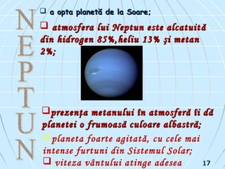  a opta planetă de la Soare;a opta planetă de la Soare;
 aatmosfera lui Neptun este alcatuittmosfera lui Neptun este alcatuit ăă
din hidrogen 85%,heliu 13%din hidrogen 85%,heliu 13% şşi metani metan
2%2%;;
prezenţa metanului în atmosferă îi dăprezenţa metanului în atmosferă îi dă
planetei o frumoasă culoare albastră;planetei o frumoasă culoare albastră;
 planeta foarte agitată, cu cele mai
intense furtuni din Sistemul Solar;
 viteza vântului atinge adesea 1717
 