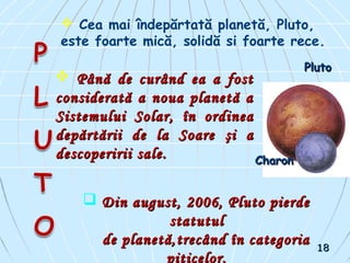  Cea mai îndepărtată planetă, Pluto,
este foarte mică, solidă si foarte rece.
 Până de curând ea a fostPână de curând ea a fost
considerată a noua planetă aconsiderată a noua planetă a
Sistemului SolarSistemului Solar,, în ordineaîn ordinea
depărtării de la Soaredepărtării de la Soare şi aşi a
descoperirii sale.descoperirii sale.
 Din august, 2006, Pluto pierdeDin august, 2006, Pluto pierde
statutulstatutul
de planetă,trecând în categoriade planetă,trecând în categoria
piticelor.
PlutoPluto
CharonCharon
1818
 