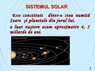  EsteEste constituitconstituit dintr-o stea numitădintr-o stea numită
SoareSoare şişi planeteleplanetele din jurul lui.din jurul lui.
 a luat naştere acum aproximativ 4, 5a luat naştere acum aproximativ 4, 5
miliarde de ani.miliarde de ani.
SISTEMUL SOLARSISTEMUL SOLAR
33
 