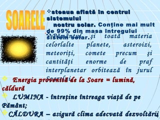 steaua aflată în centrulsteaua aflată în centrul
sistemuluisistemului
nostru solar.nostru solar. Conţine mai mult
de 99% din masa întregului
sistem solar.
.
Pământul şi toată materia
celorlalte planete, asteroizi,
meteoriţi, comete precum şi
cantităţi enorme de praf
interplanetar orbitează în jurul
Soarelui, Energia provenită de la SoareEnergia provenită de la Soare == lumină,lumină,
căldurăcăldură
 LUMINALUMINA -- întreţine întreaga viaţă de peîntreţine întreaga viaţă de pe
Pământ;Pământ;
CĂLDURA – asigură clima adecvatăCĂLDURA – asigură clima adecvată dezvoltăriidezvoltării44
 