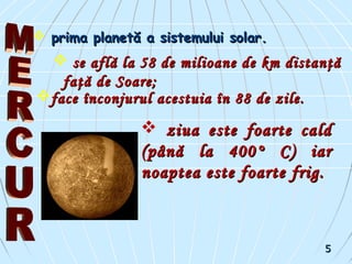  prima planetă a sistemului solar.prima planetă a sistemului solar.
 se află la 58 de milioane de km distanţăse află la 58 de milioane de km distanţă
faţă de Soare;faţă de Soare;
 ziua este foarte caldziua este foarte cald
(până la 400° C) iar(până la 400° C) iar
noaptea este foarte frig.noaptea este foarte frig.
face înconjurul acestuia în 88 de zile.face înconjurul acestuia în 88 de zile.
55
 