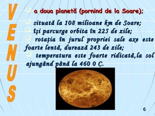  situată la 108 milioane km de Soare;situată la 108 milioane km de Soare;
 îşi parcurge orbita în 225 de zile;îşi parcurge orbita în 225 de zile;
 rotaţia în jurul propriei sale axerotaţia în jurul propriei sale axe esteeste
foarte lentă, durează 243 de zile;foarte lentă, durează 243 de zile;
 temperatura este foarte ridicatătemperatura este foarte ridicată ,,la solla sol
ajungajungândând pânăpână lala 460460 00 CC..
 a doua planetă (pornind de la Soare);a doua planetă (pornind de la Soare);
66
 