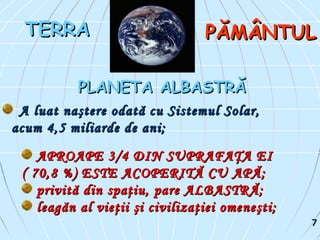 APROAPE 3/4 DIN SUPRAFAŢA EIAPROAPE 3/4 DIN SUPRAFAŢA EI
( 70,8 %) ESTE ACOPERITĂ CU APĂ;( 70,8 %) ESTE ACOPERITĂ CU APĂ;
privită din spaţiu, pare ALBASTRĂ;privită din spaţiu, pare ALBASTRĂ;
leagăn al vieţii şi civilizaţiei omeneşti;leagăn al vieţii şi civilizaţiei omeneşti;
TERRATERRA PĂMÂNTULPĂMÂNTUL
PLANETA ALBASTRĂPLANETA ALBASTRĂ
A luat naştere odată cu Sistemul Solar,A luat naştere odată cu Sistemul Solar,
acum 4,5 miliarde de ani;acum 4,5 miliarde de ani;
77
 