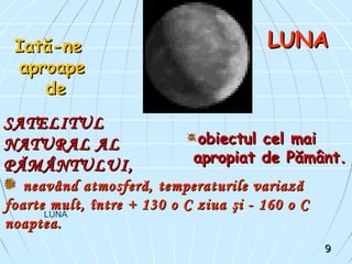 LUNA
LUNALUNA
SATELITULSATELITUL
NATURAL ALNATURAL AL
PĂMÂNTULUI,PĂMÂNTULUI,
Iată-neIată-ne
aproapeaproape
dede
obiectul cel maiobiectul cel mai
apropiat de Pământ.apropiat de Pământ.
neavând atmosferă, temperaturile variazăneavând atmosferă, temperaturile variază
foarte mult, între + 130 o C ziuafoarte mult, între + 130 o C ziua şi - 160 o Cşi - 160 o C
noaptea.noaptea.
99
 