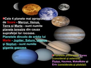 Cele 4 planete mai apropiateCele 4 planete mai apropiate
dede SoareSoare -- Mercur, Venus,
Terra şi Marte - sunt numite- sunt numite
planete terestreplanete terestre din cauzadin cauza
suprafesuprafeţţei lor rocoase.ei lor rocoase.
Planetele dincolo de orbita luiPlanetele dincolo de orbita lui
MarteMarte -- Jupiter, Saturn, Uranus
şşii Neptun - sunt numite- sunt numite
gigante gazoasegigante gazoase..
Planetele pitice suntPlanetele pitice sunt:: CeresCeres
(considerat(considerat şşi asteri asteroioid),d),
PlutonPluton,, Haumea, MakeMakeHaumea, MakeMake şşii
ErisEris ((considerateconsiderate şşi plutoizii plutoizi).).
 