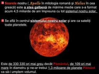 SoareleSoarele nostru (nostru ( ApolloApollo în mitologia romană şiîn mitologia romană şi HeliosHelios în ceaîn cea
greacă)greacă) esteeste o stea galbeno stea galbenăă de mde măărime medie care s-a formatrime medie care s-a format
acum 4,5 miliarde de aniacum 4,5 miliarde de ani îîmpreuna cu totmpreuna cu tot sistemul nostru solar.sistemul nostru solar.
Se aflSe aflăă îîn centruln centrul sistemului nostru solarsistemului nostru solar şşi are ca satelii are ca sateliţţii
toate planetele.toate planetele.
Este de 330 330 ori mai greu decât Pământul, de 109 ori mai
mare în diametru şi ne-ar trebui 1,3 milioane de planete Pământ
ca să-i umplem volumul.
 