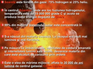 SoareleSoarele este format din gazeeste format din gaze:: 75% hidrogen si 25% heliu.75% hidrogen si 25% heliu.
ÎÎn centruln centrul SoareluiSoarelui, unde are loc fuziunea hidrogenului,, unde are loc fuziunea hidrogenului,
temperatura este de 15temperatura este de 15 000000 000000 gradegrade CC şşi acolo sei acolo se
produce toatproduce toatăă energia degajatenergia degajatăă dede SoareSoare..
99% din materia99% din materia SistemuluiSistemului ssolarolar este concentrateste concentratăă înîn
SoareSoare..
S-a născut din materiS-a născut din materiaa cosmiccosmicăă. La început era mult mai. La început era mult mai
luminos şi mai fierbinte.luminos şi mai fierbinte.
Pe mPe măăsursurăă ce îmbătrâneşte, cantitatea de căldurce îmbătrâneşte, cantitatea de căldurăă emanatemanatăă
şi intensitatea luminii sale scade, deoarece materia dinşi intensitatea luminii sale scade, deoarece materia din
care este alccare este alcăătuit se consumtuit se consumăă prin ardere.prin ardere.
EEste o stea de mărime mijlocie, aflata laste o stea de mărime mijlocie, aflata la 3030 000 de ani000 de ani
luminluminăă de centrul galaxieide centrul galaxiei Calea LacteeCalea Lactee..
 