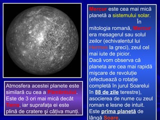 Mercur este cea mai mică
planetă a sistemului solar.
În
mitologia romană, Mercur
era mesagerul sau solul
zeilor (echivalentul lui
Hermes la greci), zeul cel
mai iute de picior.
Dacă vom observa că
planeta are cea mai rapidă
mişcare de revoluţie
(efectuează o rotaţie
completă în jurul Soarelui
în 88 de zile terestre),
asocierea de nume cu zeul
roman e lesne de intuit.
Este prima planetă de
lângă Soare.
Atmosfera acestei planete este
similară cu cea a Pământului.
Este de 3 ori mai mică decât
Terra, iar suprafaţa ei este
plină de cratere şi câţiva munţi.
 