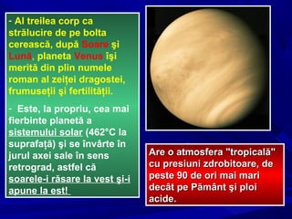 - Al treilea corp ca
strălucire de pe bolta
cerească, după Soare şi
Lună, planeta Venus îşi
merită din plin numele
roman al zeiţei dragostei,
frumuseţii şi fertilităţii.
- Este, la propriu, cea mai
fierbinte planetă a
sistemului solar (462°C la
suprafaţă) şi se învârte în
jurul axei sale în sens
retrograd, astfel că
soarele-i răsare la vest şi-i
apune la est!
Are o atmosfera "tropicală"Are o atmosfera "tropicală"
cu presiuni zdrobitoare, decu presiuni zdrobitoare, de
peste 90 de ori mai maripeste 90 de ori mai mari
decât pe Pământ şi ploidecât pe Pământ şi ploi
acideacide..
 