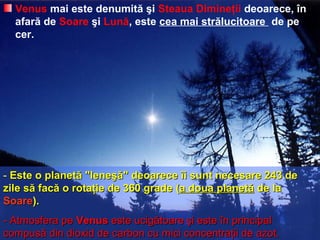 Venus mai este denumită şi Steaua Dimineţii deoarece, în
afară de Soare şi Lună, este cea mai strălucitoare de pe
cer.
- Este o planetă "leneşă" deoarece îi sunt necesare 243 deEste o planetă "leneşă" deoarece îi sunt necesare 243 de
zile să facă o rotaţie de 360 gradezile să facă o rotaţie de 360 grade ((a doua planetăa doua planetă de lade la
SoareSoare))..
-- Atmosfera peAtmosfera pe VenusVenus este ucigătoareeste ucigătoare şi este în principalşi este în principal
compusă din dioxid de carbon cu mici concentraţii de azot.compusă din dioxid de carbon cu mici concentraţii de azot.
 