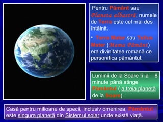 Pentru Pământ sau
Planeta albastră, numele
de Terra este cel mai des
întâlnit.
• Terra Mater sau Tellus
Mater (Mama Pământ)
era divinitatea romană ce
personifica pământul.
Casă pentru milioane de specii, inclusiv omenirea, Pământul
este singura planetă din Sistemul solar unde există viaţă.
Luminii de la Soare îi ia 8
minute până atinge
Pămăntul ( a treia planetă
de la Soare).
 