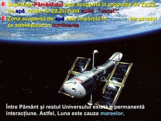 SuprafaţaSuprafaţa PământuluiPământului este acoperită în proporţie deeste acoperită în proporţie de 70,8%70,8%
dede apăapă, restul de, restul de 29,2%29,2% fiindfiind solidsolid ,, "uscat"."uscat".
Zona acoperită deZona acoperită de apăapă este împărţită îneste împărţită în oceaneoceane, iar uscatul, iar uscatul
se subîmparte înse subîmparte în continentecontinente..
Între Pământ şi restul Universului există o permanentă
interacţiune. Astfel, Luna este cauza mareelor.
 