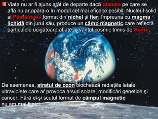 VViaiaţţa nu ar fi ajuns ata nu ar fi ajuns atâât de departe dact de departe dacăă planetaplaneta pe care sepe care se
aflaflăă nu ar apnu ar apăărraa-o-o îîn modul cel mai eficace posibil. Nucleun modul cel mai eficace posibil. Nucleull solidsolid
alal PPăămmâântuluintului format dinformat din nichelnichel şşii fierfier,, îîmpreuna cumpreuna cu magmamagma
lichidlichidăă din jurul sdin jurul săău, produce unu, produce un ccââmp magneticmp magnetic care reflectcare reflectăă
particparticuulele uciglele ucigăătoare aflatetoare aflate îîn vn vâântul cosmic trimis dentul cosmic trimis de SoareSoare..
De asemenea, stratul de ozon blochează radiaţiile letale
ultraviolete care ar provoca arsuri solare, modificări genetice şi
cancer. Fără el şi scutul format de câmpul magnetic
nu am mai fi aici.
 