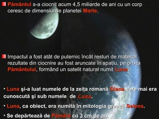 PământulPământul s-a ciocnit acum 4,5 miliarde de ani cu un corps-a ciocnit acum 4,5 miliarde de ani cu un corp
ceresc de dimensiunile planeteiceresc de dimensiunile planetei MarteMarte..
Impactul a fost atât de puternic încât resturi de materialImpactul a fost atât de puternic încât resturi de material
rezultate din ciocnire au fost aruncate în spaţiu, pe orbitarezultate din ciocnire au fost aruncate în spaţiu, pe orbita
PământuluiPământului, formând un satelit natural numit, formând un satelit natural numit LunaLuna..
• LunaLuna şi-a luat numele de la zeiţa romanăşi-a luat numele de la zeiţa romană DianaDiana care mai eracare mai era
cunoscută şi sub numele decunoscută şi sub numele de LunaLuna..
• LunaLuna, ca obiect, era numită în mitologia greacă, ca obiect, era numită în mitologia greacă SelenaSelena..
• Se depărtează deSe depărtează de PământPământ cucu 3 cm pe an3 cm pe an..
 