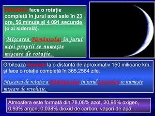 Pământul face o rotaţie
completă în jurul axei sale în 23
ore, 56 minute şi 4 091 secunde
(o zi siderală).
Mişcarea Pământului în jurul
axei proprii se numeşte
mişcare de rotaţie.
Orbitează Soarele la o distanţă de aproximativ 150 milioane km,
şi face o rotaţie completă în 365,2564 zile.
Mişcarea de rotaţie a Pământului în jurul Soarelui se numeşte
mişcare de revoluţie.
Atmosfera este formată din 78,08% azot, 20,95% oxigen,
0,93% argon, 0,038% dioxid de carbon, vapori de apă.
 