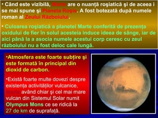 • Când este vizibilă, Marte are o nuanţă roşiatică şi de aceea i
se mai spune şi Planeta Roşie. A fost botezată după numele
roman al Zeului Războiului.
• Culoarea roşiatică a planetei Marte conferită de prezenţa
oxidului de fier în solul acesteia induce ideea de sânge, iar de
aici până la a asocia numele acestui corp ceresc cu zeul
războiului nu a fost deloc cale lungă.
•Atmosfera este foarte subţire şiAtmosfera este foarte subţire şi
este formată în principal dineste formată în principal din
dioxid de carbondioxid de carbon..
•Există foarte multe dovezi despre
existenţa activităţilor vulcanice,
Marte având chiar şi cel mai mare
vulcan din Sistemul Solar numit
Olympus Mons ce se ridică la
27 de km de suprafaţă.
 