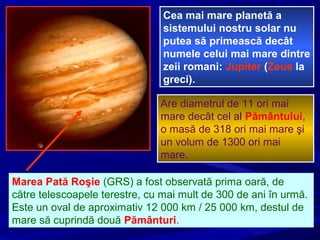 Cea mai mare planetă a
sistemului nostru solar nu
putea să primească decât
numele celui mai mare dintre
zeii romani: Jupiter (Zeus la
greci).
Are diametrul de 11 ori mai
mare decât cel al Pământului,
o masă de 318 ori mai mare şi
un volum de 1300 ori mai
mare.
Marea Pată Roşie (GRS) a fost observată prima oară, de
către telescoapele terestre, cu mai mult de 300 de ani în urmă.
Este un oval de aproximativ 12 000 km / 25 000 km, destul de
mare să cuprindă două Pământuri.
 