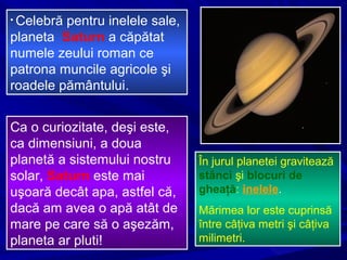 • Celebră pentru inelele sale,
planeta Saturn a căpătat
numele zeului roman ce
patrona muncile agricole şi
roadele pământului.
Ca o curiozitate, deşi este,
ca dimensiuni, a doua
planetă a sistemului nostru
solar, Saturn este mai
uşoară decât apa, astfel că,
dacă am avea o apă atât de
mare pe care să o aşezăm,
planeta ar pluti!
În jurul planetei gravitează
stânci şi blocuri de
gheaţă: inelele.
Mărimea lor este cuprinsă
între câţiva metri şi câţiva
milimetri.
 