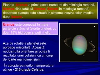 Planeta Uranus a primit acest nume tot din mitologia romană,
Uranus fiind tatăl lui Cronos (Saturn în mitologia romană),
deoarece planeta este situată în sistemul nostru solar imediat
după Saturn.
Uranus este compusă în mare
parte din stânci şi felurite gheţuri, cu
doar 15% hidrogen şi puţin heliu.
Axa de rotaţie a planetei este
aproape orizontală. Această
neobişnuită orientare ar putea fi
rezultatul unei coliziuni cu un corp
de foarte mari dimensiuni.
În apropierea norilor, temperatura
atinge - 216 grade Celsius.
 