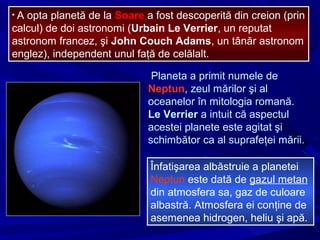 • A opta planetă de la Soare a fost descoperită din creion (prin
calcul) de doi astronomi (Urbain Le Verrier, un reputat
astronom francez, şi John Couch Adams, un tânăr astronom
englez), independent unul faţă de celălalt.
Planeta a primit numele de
Neptun, zeul mărilor şi al
oceanelor în mitologia romană.
Le Verrier a intuit că aspectul
acestei planete este agitat şi
schimbător ca al suprafeţei mării.
Înfatişarea albăstruie a planetei
Neptun este dată de gazul metan
din atmosfera sa, gaz de culoare
albastră. Atmosfera ei conţine de
asemenea hidrogen, heliu şi apă.
 