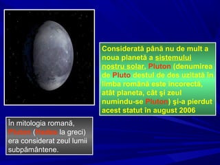 Considerată până nu de mult a
noua planetă a sistemului
nostru solar, Pluton (denumirea
de Pluto destul de des uzitată în
limba română este incorectă,
atât planeta, cât şi zeul
numindu-se Pluton) şi-a pierdut
acest statut în august 2006
În mitologia romană,
Pluton (Hades la greci)
era considerat zeul lumii
subpământene.
 