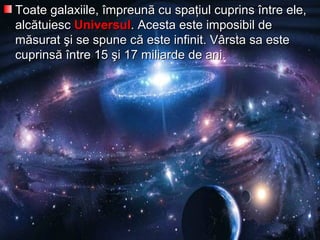 Toate galaxiile, împreunã cu spaţiul cuprins între ele,Toate galaxiile, împreunã cu spaţiul cuprins între ele,
alcalcăătuiesctuiesc UniversulUniversul. Acesta este imposibil de. Acesta este imposibil de
mmăăsurat şi se spune csurat şi se spune căă este infinit. Vârsta sa esteeste infinit. Vârsta sa este
cuprinscuprinsăă între 15 şi 17 miliarde de ani.între 15 şi 17 miliarde de ani.
 