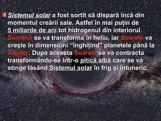 Sistemul solar a fost sortit sa fost sortit săă dispardisparăă îîncncăă dindin
momentul cremomentul creăării sale. Astfelrii sale. Astfel îîn mai pun mai puţţin dein de
5 miliarde de ani5 miliarde de ani tot hidrogenul din interiorultot hidrogenul din interiorul
SoareluiSoarelui se va transformase va transforma îîn heliu, iarn heliu, iar SoareleSoarele vava
crecreşştete îîn dimensiuni “n dimensiuni “îînghinghiţţind" planetele pind" planetele pâânnăă lala
JupiterJupiter. Dupa aceasta. Dupa aceasta SoareleSoarele se va contractase va contracta
transformtransformâându-sendu-se îîntr-ontr-o piticpiticăă albalbăă care se vacare se va
stinge lstinge lăăssâândnd Sistemul solarSistemul solar îîn frign frig şşii îîntuneric.ntuneric.
 