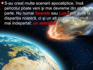 S-au creat multe scenarii apocaliptice,S-au creat multe scenarii apocaliptice, îînsnsăă
pericolulpericolul poatepoate vveenni şii şi mai devrememai devreme dindin altaltăă
parte. Nuparte. Nu numainumai SoareleSoarele sausau LunaLuna pot duce lapot duce la
disparidispariţţia noastria noastrăă, ci, ci şişi un alt corp ceresc multun alt corp ceresc mult
mai indepartatmai indepartat:: un asteroidun asteroid..
 